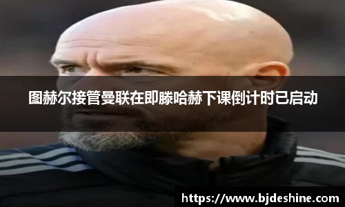 图赫尔接管曼联在即滕哈赫下课倒计时已启动